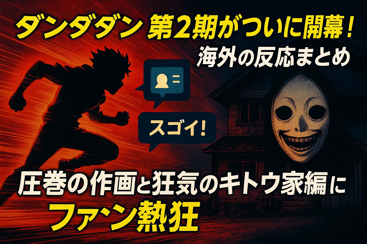 「ダンダダン第2期がついに開幕！ 海外の反応まとめ｜圧巻の作画と狂気のキトウ家編にファン熱狂」アイキャッチ画像。左側には赤いスピードラインの中を走るシルエットのキャラクター。右側には不気味な笑顔の仮面をつけた人物とキトウ家を思わせる古い家屋が描かれている。中央には「スゴイ！」という吹き出しアイコンがあり、全体はダークでスピード感あるアニメ風の演出。強調された黄色と白の太字でタイトル文が配置されている。